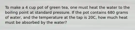 To make a 4 cup pot of green tea, one must heat the water to the boiling point at standard pressure. If the pot contains 680 grams of water, and the temperature at the tap is 20C, how much heat must be absorbed by the water?