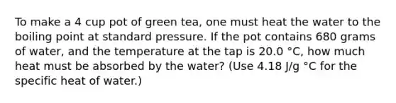 To make a 4 cup pot of green tea, one must heat the water to the boiling point at standard pressure. If the pot contains 680 grams of water, and the temperature at the tap is 20.0 °C, how much heat must be absorbed by the water? (Use 4.18 J/g °C for the specific heat of water.)