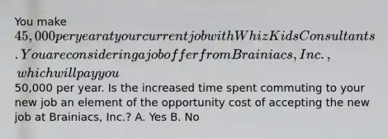 You make 45,000 per year at your current job with Whiz Kids Consultants. You are considering a job offer from Brainiacs, Inc., which will pay you50,000 per year. Is the increased time spent commuting to your new job an element of the opportunity cost of accepting the new job at Brainiacs, Inc.? A. Yes B. No