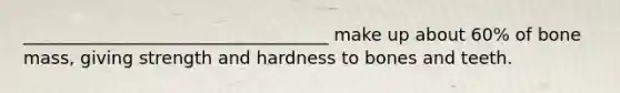 ___________________________________ make up about 60% of bone mass, giving strength and hardness to bones and teeth.