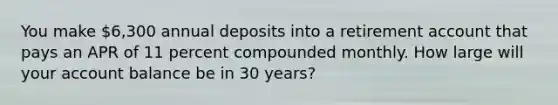 You make 6,300 annual deposits into a retirement account that pays an APR of 11 percent compounded monthly. How large will your account balance be in 30 years?