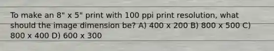 To make an 8" x 5" print with 100 ppi print resolution, what should the image dimension be? A) 400 x 200 B) 800 x 500 C) 800 x 400 D) 600 x 300