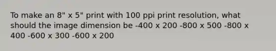 To make an 8" x 5" print with 100 ppi print resolution, what should the image dimension be -400 x 200 -800 x 500 -800 x 400 -600 x 300 -600 x 200