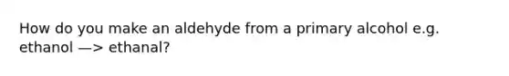 How do you make an aldehyde from a primary alcohol e.g. ethanol —> ethanal?