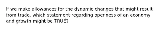 If we make allowances for the dynamic changes that might result from trade, which statement regarding openness of an economy and growth might be TRUE?