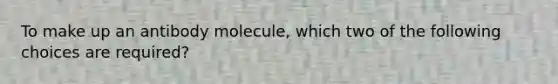 To make up an antibody molecule, which two of the following choices are required?