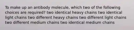 To make up an antibody molecule, which two of the following choices are required? two identical heavy chains two identical light chains two different heavy chains two different light chains two different medium chains two identical medium chains