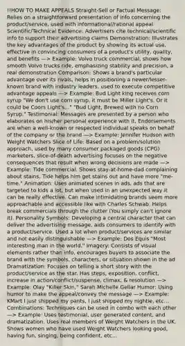 !!HOW TO MAKE APPEALS Straight-Sell or Factual Message: Relies on a straightforward presentation of info concerning the product/service, used with informational/rational appeal Scientific/Technical Evidence: Advertisers cite technical/scientific info to support their advertising claims Demonstration: Illustrates the key advantages of the product by showing its actual use, effective in convincing consumers of a product's utility, quality, and benefits —> Example: Volvo truck commercial, shows how smooth Volvo trucks ride, emphasizing stability and precision, a real demonstration Comparison: Shows a brand's particular advantage over its rivals, helps in positioning a newer/lesser-known brand with industry leaders, used to execute competitive advantage appeals —> Example: Bud Light king receives corn syrup "We don't use corn syrup, it must be Miller Light's. Or it could be Coors Light's..." "Bud Light, Brewed with no Corn Syrup." Testimonial: Messages are presented by a person who elaborates on his/her personal experience with it, Endorsements are when a well-known or respected individual speaks on behalf of the company or the brand —> Example: Jennifer Hudson with Weight Watchers Slice of Life: Based on a problem/solution approach, used by many consumer packaged goods (CPG) marketers, slice-of-death advertising focuses on the negative consequences that result when wrong decisions are made —> Example: Tide commercial. Shows stay-at-home-dad complaining about stains, Tide helps him get stains out and have more "me-time." Animation: Uses animated scenes in ads, ads that are targeted to kids a lot, but when used in an unexpected way it can be really effective. Can make intimidating brands seem more approachable and accessible like with Charles Schwab. Helps break commercials through the clutter (You simply can't ignore it). Personality Symbols: Developing a central character that can deliver the advertising message, aids consumers to identify with a product/service. Used a lot when product/services are similar and not easily distinguishable —> Example: Dos Equis "Most interesting man in the world." Imagery: Consists of visual elements rather than info, encourages buyers to associate the brand with the symbols, characters, or situation shown in the ad Dramatization: Focuses on telling a short story with the product/service as the star. Has steps, exposition, conflict, increase in action/conflict/suspense, climax, & resolution —> Example: Olay "Killer Skin," Sarah Michelle Gellar Humor: Using humor to make the appeal/convey the message —> Example: KMart I just shipped my pants, I just shipped my nightie, etc... Combinations: Techniques can be used in combo with each other —> Example: Uses testimonial, user generated content, and dramatization. Uses real members of Weight Watchers in the UK. Shows women who have used Weight Watchers looking good, having fun, singing, being confident, etc...