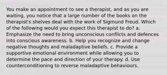 You make an appointment to see a therapist, and as you are waiting, you notice that a large number of the books on the therapist's shelves deal with the work of Sigmund Freud. Which of the following would you expect this therapist to do? a. Emphasize the need to bring unconscious conflicts and defences into conscious awareness. b. Help you recognize and change negative thoughts and maladaptive beliefs. c. Provide a supportive emotional environment while allowing you to determine the pace and direction of your therapy. d. Use counterconditioning to reverse maladaptive behaviours.