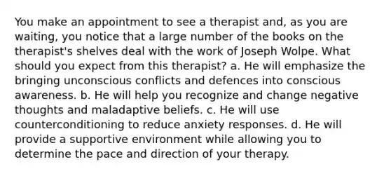 You make an appointment to see a therapist and, as you are waiting, you notice that a large number of the books on the therapist's shelves deal with the work of Joseph Wolpe. What should you expect from this therapist? a. He will emphasize the bringing unconscious conflicts and defences into conscious awareness. b. He will help you recognize and change negative thoughts and maladaptive beliefs. c. He will use counterconditioning to reduce anxiety responses. d. He will provide a supportive environment while allowing you to determine the pace and direction of your therapy.