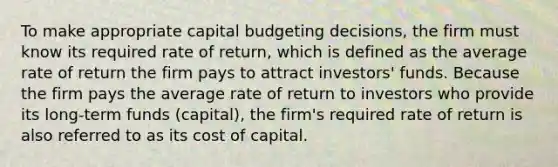 To make appropriate capital budgeting decisions, the firm must know its required rate of return, which is defined as the average rate of return the firm pays to attract investors' funds. Because the firm pays the average rate of return to investors who provide its long-term funds (capital), the firm's required rate of return is also referred to as its cost of capital.