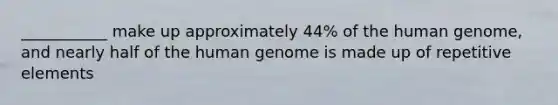 ___________ make up approximately 44% of the human genome, and nearly half of the human genome is made up of repetitive elements