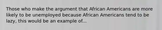 Those who make the argument that African Americans are more likely to be unemployed because African Americans tend to be lazy, this would be an example of...