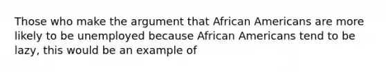 Those who make the argument that African Americans are more likely to be unemployed because African Americans tend to be lazy, this would be an example of