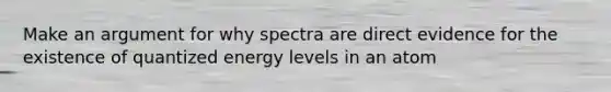 Make an argument for why spectra are direct evidence for the existence of quantized energy levels in an atom