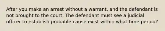 After you make an arrest without a warrant, and the defendant is not brought to the court. The defendant must see a judicial officer to establish probable cause exist within what time period?