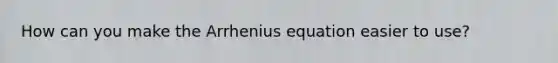 How can you make the Arrhenius equation easier to use?