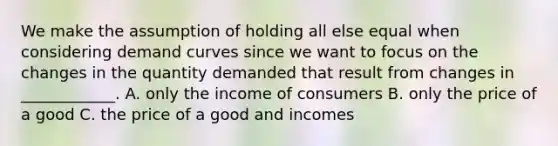 We make the assumption of holding all else equal when considering demand curves since we want to focus on the changes in the quantity demanded that result from changes in ____________. A. only the income of consumers B. only the price of a good C. the price of a good and incomes