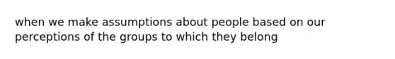 when we make assumptions about people based on our perceptions of the groups to which they belong