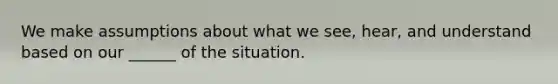 We make assumptions about what we see, hear, and understand based on our ______ of the situation.