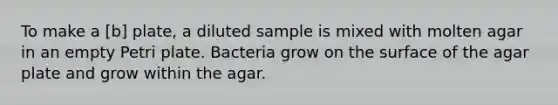 To make a [b] plate, a diluted sample is mixed with molten agar in an empty Petri plate. Bacteria grow on the surface of the agar plate and grow within the agar.