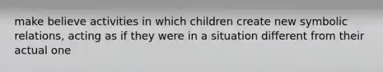 make believe activities in which children create new symbolic relations, acting as if they were in a situation different from their actual one