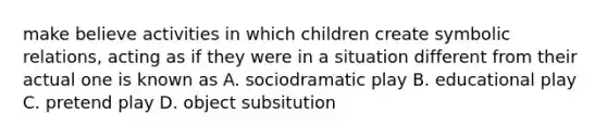 make believe activities in which children create symbolic relations, acting as if they were in a situation different from their actual one is known as A. sociodramatic play B. educational play C. pretend play D. object subsitution