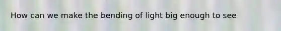 How can we make the bending of light big enough to see