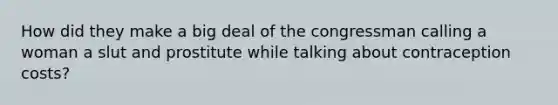 How did they make a big deal of the congressman calling a woman a slut and prostitute while talking about contraception costs?