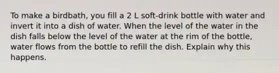 To make a birdbath, you fill a 2 L soft-drink bottle with water and invert it into a dish of water. When the level of the water in the dish falls below the level of the water at the rim of the bottle, water flows from the bottle to refill the dish. Explain why this happens.