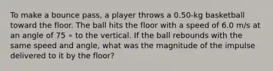 To make a bounce pass, a player throws a 0.50-kg basketball toward the floor. The ball hits the floor with a speed of 6.0 m/s at an angle of 75 ∘ to the vertical. If the ball rebounds with the same speed and angle, what was the magnitude of the impulse delivered to it by the floor?