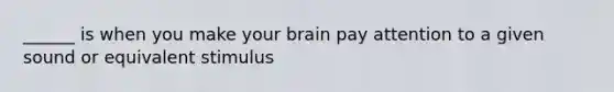 ______ is when you make your brain pay attention to a given sound or equivalent stimulus