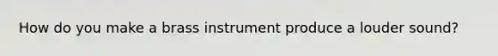 How do you make a brass instrument produce a louder sound?