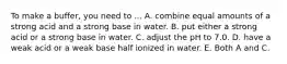 To make a buffer, you need to ... A. combine equal amounts of a strong acid and a strong base in water. B. put either a strong acid or a strong base in water. C. adjust the pH to 7.0. D. have a weak acid or a weak base half ionized in water. E. Both A and C.