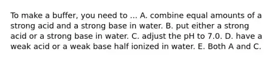 To make a buffer, you need to ... A. combine equal amounts of a strong acid and a strong base in water. B. put either a strong acid or a strong base in water. C. adjust the pH to 7.0. D. have a weak acid or a weak base half ionized in water. E. Both A and C.