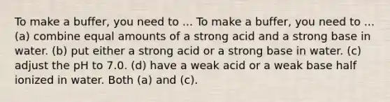 To make a buffer, you need to ... To make a buffer, you need to ... (a) combine equal amounts of a strong acid and a strong base in water. (b) put either a strong acid or a strong base in water. (c) adjust the pH to 7.0. (d) have a weak acid or a weak base half ionized in water. Both (a) and (c).