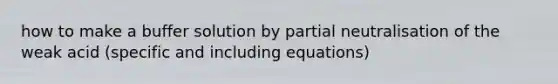 how to make a buffer solution by partial neutralisation of the weak acid (specific and including equations)