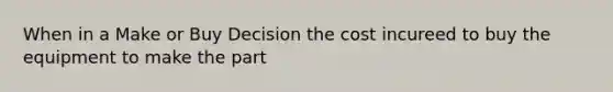 When in a Make or Buy Decision the cost incureed to buy the equipment to make the part