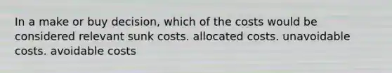 In a make or buy decision, which of the costs would be considered relevant sunk costs. allocated costs. unavoidable costs. avoidable costs