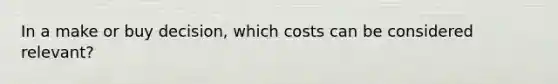 In a make or buy decision, which costs can be considered relevant?