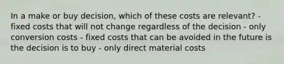 In a make or buy decision, which of these costs are relevant? - fixed costs that will not change regardless of the decision - only conversion costs - fixed costs that can be avoided in the future is the decision is to buy - only direct material costs