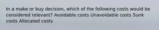 In a make or buy decision, which of the following costs would be considered relevant? Avoidable costs Unavoidable costs Sunk costs Allocated costs