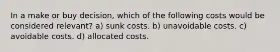 In a make or buy decision, which of the following costs would be considered relevant? a) sunk costs. b) unavoidable costs. c) avoidable costs. d) allocated costs.