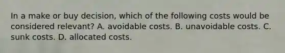 In a make or buy decision, which of the following costs would be considered relevant? A. avoidable costs. B. unavoidable costs. C. sunk costs. D. allocated costs.