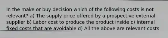 In the make or buy decision which of the following costs is not relevant? a) The supply price offered by a prospective external supplier b) Labor cost to produce the product inside c) Internal fixed costs that are avoidable d) All the above are relevant costs