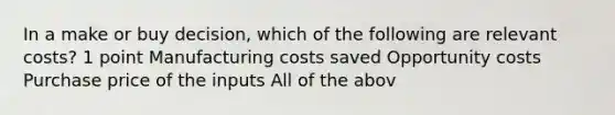 In a make or buy decision, which of the following are relevant costs? 1 point Manufacturing costs saved Opportunity costs Purchase price of the inputs All of the abov