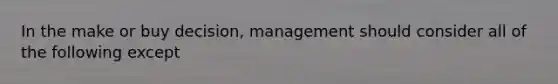 In the make or buy decision, management should consider all of the following except