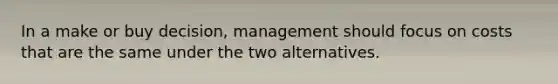 In a make or buy decision, management should focus on costs that are the same under the two alternatives.