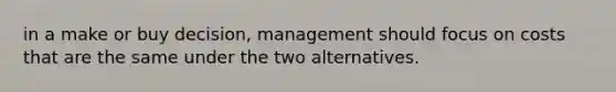 in a make or buy decision, management should focus on costs that are the same under the two alternatives.