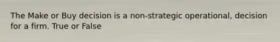 The Make or Buy decision is a non-strategic operational, decision for a firm. True or False